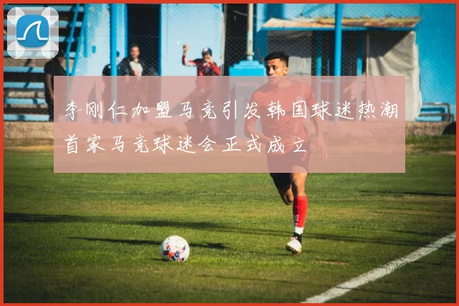李刚仁加盟马竞引发韩国球迷热潮首家马竞球迷会正式成立