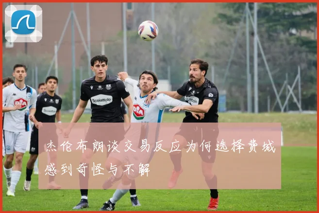 杰伦布朗谈交易反应为何选择费城感到奇怪与不解