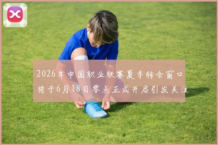 2026年中国职业联赛夏季转会窗口将于6月18日零点正式开启引发关注