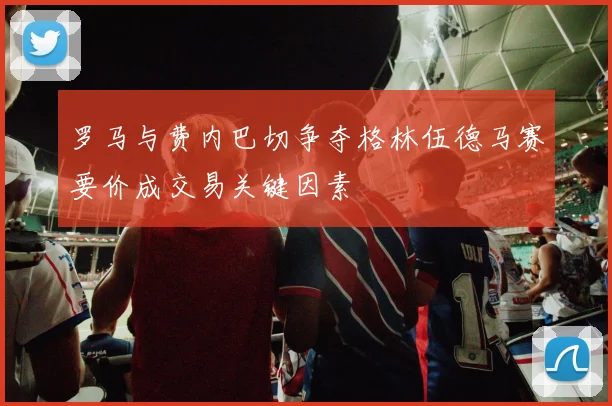 罗马与费内巴切争夺格林伍德马赛要价成交易关键因素