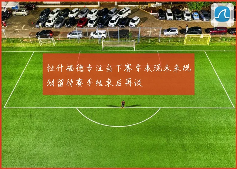 拉什福德专注当下赛季表现未来规划留待赛季结束后再谈