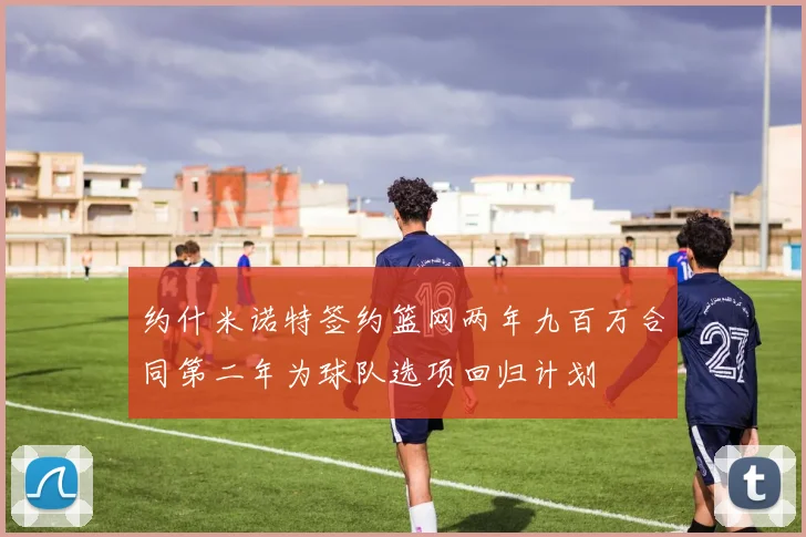 约什米诺特签约篮网两年九百万合同第二年为球队选项回归计划