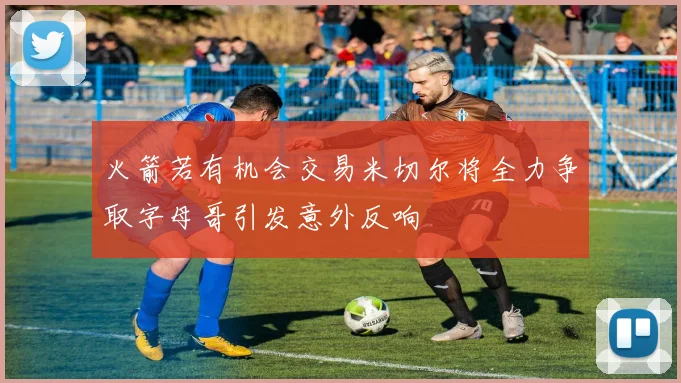 火箭若有机会交易米切尔将全力争取字母哥引发意外反响