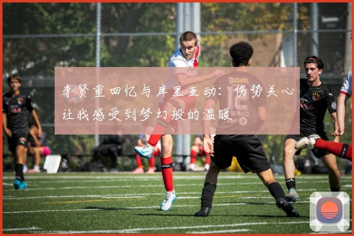 李贤重回忆与库里互动：伤势关心让我感受到梦幻般的温暖