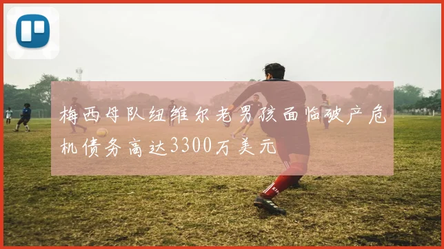 梅西母队纽维尔老男孩面临破产危机债务高达3300万美元