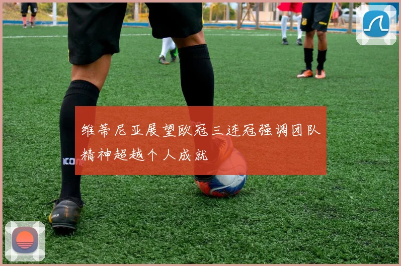 维蒂尼亚展望欧冠三连冠强调团队精神超越个人成就