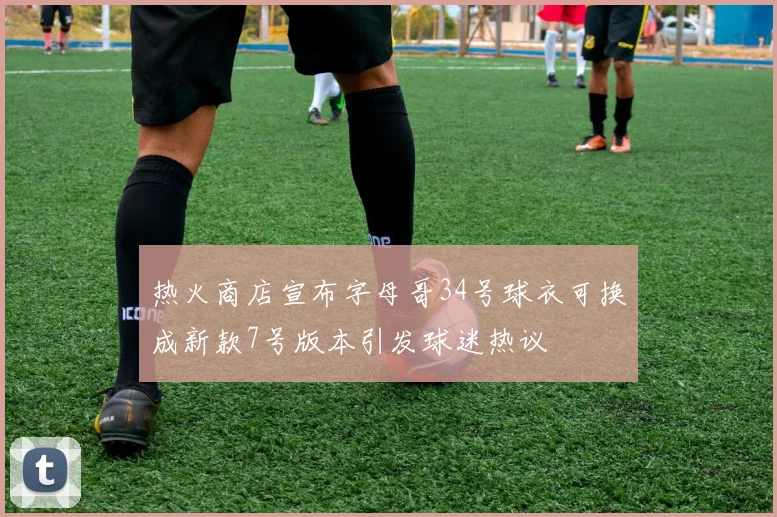 热火商店宣布字母哥34号球衣可换成新款7号版本引发球迷热议